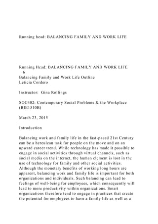 Running head: BALANCING FAMILY AND WORK LIFE
Running Head: BALANCING FAMILY AND WORK LIFE
6
Balancing Family and Work Life Outline
Leticia Cordero
Instructor: Gina Rollings
SOC402: Contemporary Social Problems & the Workplace
(BIE1510B)
March 23, 2015
Introduction
Balancing work and family life in the fast-paced 21st Century
can be a herculean task for people on the move and on an
upward career trend. While technology has made it possible to
engage in social activities through virtual channels, such as
social media on the internet, the human element is lost in the
use of technology for family and other social activities.
Although the monetary benefits of working long hours are
apparent, balancing work and family life is important for both
organizations and individuals. Such balancing can lead to
feelings of well-being for employees, which consequently will
lead to more productivity within organizations. Smart
organizations therefore tend to engage in practices that create
the potential for employees to have a family life as well as a
 