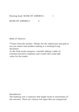 Running head: BANK OF AMERICA 1
BANK OF AMERICA 4
Bank of America
**notes from the teacher: Thanks for the submission and glad to
see you attach each module making it a working/living
document.
As the final weeks progress, consider adding a table of
contents/executive summary and visuals that could add
value for the reader.
Introduction
The banking risk is exposure that might result to uncertainty of
the outcome. There are various risk types that are categorized
 