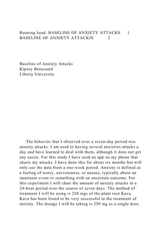 Running head: BASELINE OF ANXIETY ATTACKS 1
BASELINE OF ANXIETY ATTACKJS 2
Baseline of Anxiety Attacks
Kipsey Broussard
Liberty University
The behavior that I observed over a seven-day period was
anxiety attacks. I am used to having several anxieties attacks a
day and have learned to deal with them, although it does not get
any easier. For this study I have used an app on my phone that
charts my attacks. I have done this for about six months but will
only use the data from a one-week period. Anxiety is defined as
a feeling of worry, nervousness, or unease, typically about an
imminent event or something with an uncertain outcome. For
this experiment I will chart the amount of anxiety attacks in a
24-hour period over the course of seven days. The method of
treatment I will be using is 250 mgs of the plant root Kava.
Kava has been found to be very successful in the treatment of
anxiety. The dosage I will be taking is 250 mg as a single dose.
 