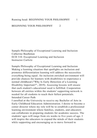 Running head: BEGINNING YOUR PHILOSOPHY 1
BEGINNING YOUR PHILOSOPHY 2
Sample Philosophy of Exceptional Learning and Inclusion
Catherine Baulkman
ECD 310: Exceptional Learning and Inclusion
Instructor Carlisle
Sample Philosophy of Exceptional Learning and Inclusion
Making a learning situation that spotlights on inclusion and
promotes differentiation learning will address the necessities
everything being equal. An inclusion enriched environment will
provide chances for learners with disabilities to experience a
normal childhood ("Why Is Early Detection of a Learning
Disability Important?", 2019). Assessing lessons will ensure
that each student's educational need is fulfilled. Cooperation
between all entities within the students' supporting network is
needed for all students to reach their fullest potentials.
Intended Career Path
I enrolled at the University to receive my Bachelor of Arts in
Early Childhood Education Administration. I desire to become a
center director where my role will be to establish a professional
learning environment where families, students, and educators
can collaborate in preparing students for academic success. The
students' ages will range from six weeks to five years of age. I
will inspire the educators to expand the minds of their students
while supporting and encouraging us to move forward to
 