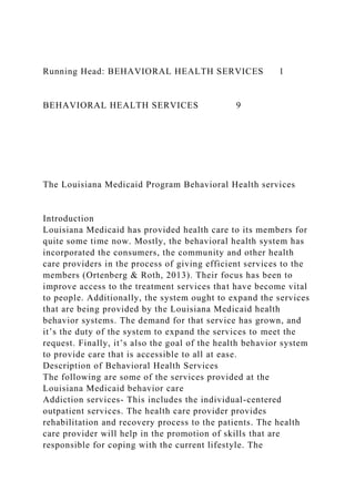 Running Head: BEHAVIORAL HEALTH SERVICES 1
BEHAVIORAL HEALTH SERVICES 9
The Louisiana Medicaid Program Behavioral Health services
Introduction
Louisiana Medicaid has provided health care to its members for
quite some time now. Mostly, the behavioral health system has
incorporated the consumers, the community and other health
care providers in the process of giving efficient services to the
members (Ortenberg & Roth, 2013). Their focus has been to
improve access to the treatment services that have become vital
to people. Additionally, the system ought to expand the services
that are being provided by the Louisiana Medicaid health
behavior systems. The demand for that service has grown, and
it’s the duty of the system to expand the services to meet the
request. Finally, it’s also the goal of the health behavior system
to provide care that is accessible to all at ease.
Description of Behavioral Health Services
The following are some of the services provided at the
Louisiana Medicaid behavior care
Addiction services- This includes the individual-centered
outpatient services. The health care provider provides
rehabilitation and recovery process to the patients. The health
care provider will help in the promotion of skills that are
responsible for coping with the current lifestyle. The
 