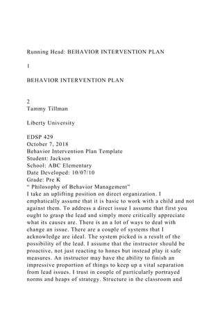 Running Head: BEHAVIOR INTERVENTION PLAN
1
BEHAVIOR INTERVENTION PLAN
2
Tammy Tillman
Liberty University
EDSP 429
October 7, 2018
Behavior Intervention Plan Template
Student: Jackson
School: ABC Elementary
Date Developed: 10/07/10
Grade: Pre K
“ Philosophy of Behavior Management”
I take an uplifting position on direct organization. I
emphatically assume that it is basic to work with a child and not
against them. To address a direct issue I assume that first you
ought to grasp the lead and simply more critically appreciate
what its causes are. There is an a lot of ways to deal with
change an issue. There are a couple of systems that I
acknowledge are ideal. The system picked is a result of the
possibility of the lead. I assume that the instructor should be
proactive, not just reacting to hones but instead play it safe
measures. An instructor may have the ability to finish an
impressive proportion of things to keep up a vital separation
from lead issues. I trust in couple of particularly portrayed
norms and heaps of strategy. Structure in the classroom and
 