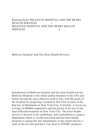 Running Head: BELLEVUE HOSPITAL AND THE HEART
HEALTH SERVICES 1
BELLEVUE HOSPITAL AND THE HEART HEALTH
SERVICES 2
Bellevue Hospital And The Heart Health Services
Introduction of Bellevue hospital and the heart health service
Bellevue Hospital is the oldest public hospital in the USA and
boasts having the most effective staff in line with the goals of
the hospital in caregiving. Located at 462 First Avenue in the
Kip bay of Manhattan in New York City. Currently, it serves an
average of 460000 outpatients and has grown to be one of the
most efficient hospitals in New York City. The heart health
service is housed in the cardiology, and cardiothoracic surgery
department which is world-renowned and the heart health
program is among the few departments in the world and has a
state of the art labs and have “our door to STEMI” produces
 