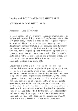 Running head: BENCHMARK- CASE STUDY PAPER
1
BENCHMARK- CASE STUDY PAPER
2
Benchmark - Case Study Paper
In the current age of revolutionary change, an organization is as
healthy as its sustainability prowess. Today’s companies, unlike
past generations, operate in a complex and fast-paced regulated
environment. There is an increased need to satisfy current
stakeholders, safeguard future generations, and most favorably
use natural resources. It is in this breadth the Purple Cloud
Company thirsts to speed up their product development, widen
its market share, and seize new opportunities. The company’s
sustainability strategy is acquisition and expansion as they aim
to increase the value above $100 million and increase the
organizations stock price above $71.
Acquisition is a strategic measure that allows businesses to
increase their market share, expand their geographic reach, and
become more significant players in their industries. In an
acquisition, a corporation purchases another company to enlarge
its operations. Small organizations use this strategy to expand
its product line and enter new markets. The Purple Cloud
Company implemented an acquisition strategy as a corporate
sustainability resolution. The company purchased ABC-Tech,
and the acquisition allowed the parent company to intertwine its
services with the newly acquired and developed organization.
The purchase yielded goodwill for the company’s stakeholders,
provided a competitive edge, and reflected positively on the
organization's financial bottom line. The acquisition of ABC-
Tech, which is a company that offers a pure technology
 