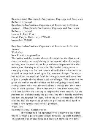 Running head: Benchmark-Professional Capstone and Practicum
Reflective Journal 1
Benchmark-Professional Capstone and Practicum Reflective
Journal 8Benchmark-Professional Capstone and Practicum
Reflective Journal
Lorena F. Toro Cruz
Grand Canyon University: FNP690
November 25,2019
Benchmark-Professional Capstone and Practicum Reflective
Journal
Week One
New Practice Approaches
The writer and the mentor choose this topic on the first week
since the writer was explaining to the mentor what the project
was on, how the mentor can help and most important how the
writer was planning to execute it. The health care system is
changing every day for that reason all individuals that work on
it need to keep their mind open for constant change. The writer
had work on the medical field for a couple years and even that
is just a couple she/he already see the change. This conversation
gives the writer and the mentor the idea of going around and
asking nurses what was the most drastic change that they have
seen in their carriers. The writer notice that most nurses had
said that doctors are starting to respect the work they do for the
patients but unfortunately the patients and their family members
had lost the respect for them. When the writer heard that she/he
realized that the topic she chooses is perfect and they need to
create a new approached for this problem.
Week Two
Interprofessional Collaboration
The writer had the opportunity to observe a code gray
which is when a patient gets violent towards the staff members.
The patient was an alcoholic and had stop drinking two days
 