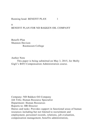 Running head: BENEFIT PLAN 1
9
BENEFIT PLAN FOR ND BAKKEN OIL COMPANY
Benefit Plan
Shannon Davison
Rasmussen College
Author Note
This paper is being submitted on May 3, 2015, for Molly
Gigli’s B453 Compensation Administration course.
Company: ND Bakken Oil Company
Job Title; Human Resource Specialist
Department: Human Resources
Reports to: HR Director
Duties and tasks: Provides support in functional areas of human
resources including but not limited to recruitment and
employment, personnel records, relations, job evaluation,
compensation management, benefits administration,
 