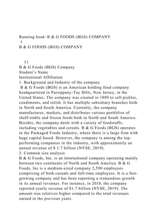 Running head: B & G FOODS (BGS) COMPANY
1
B & G FOODS (BGS) COMPANY
11
B & G Foods (BGS) Company
Student’s Name
Institutional Affiliation
1. Background and Industry of the company
B & G Foods (BGS) is an American holding food company
headquartered in Parsippany-Toy Hills, New Jersey, in the
United States. The company was created in 1889 to sell pickles,
condiments, and relish. It has multiple subsidiary branches both
in North and South America. Currently, the company
manufactures, markets, and distributes various portfolios of
shelf-stable and frozen foods both in North and South America.
Besides, the company deals with a variety of foodstuffs,
including vegetables and cereals. B & G Foods (BGS) operates
in the Packaged Foods Industry, where there is a large firm with
huge capital based. However, the company is among the top-
performing companies in the industry, with approximately an
annual revenue of $ 1.7 billion (NYSE, 2019).
2. Common size analysis
B & G Foods, Inc. is an international company operating mainly
between two continents of North and South America. B & G
Foods, Inc is a medium-sized company 2,590 employees
comprising of both casuals and full-time employees. It is a fast-
growing company and has been reporting a tremendous growth
in its annual revenues. For instance, in 2018, the company
reported yearly revenue of $1.7 billion (NYSE, 2019). The
amount was relatives higher compared to the total revenues
earned in the previous years.
 