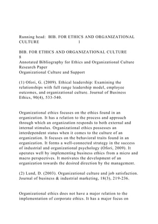 Running head: BIB. FOR ETHICS AND ORGANIZATIONAL
CULTURE 1
BIB. FOR ETHICS AND ORGANIZATIONAL CULTURE
8
Annotated Bibliography for Ethics and Organizational Culture
Research Paper
Organizational Culture and Support
(1) Ofori, G. (2009). Ethical leadership: Examining the
relationships with full range leadership model, employee
outcomes, and organizational culture. Journal of Business
Ethics, 90(4), 533-540.
Organizational ethics focuses on the ethics found in an
organization. It has a relation to the process and approach
through which an organization responds to both external and
internal stimulus. Organizational ethics possesses an
interdependent status when it comes to the culture of an
organization. It focuses on the behavioral traits found in an
organization. It forms a well-connected strategy in the success
of industrial and organizational psychology (Ofori, 2009). It
operates well by implementing business ethics from a micro and
macro perspectives. It motivates the development of an
organization towards the desired direction by the management.
(2) Lund, D. (2003). Organizational culture and job satisfaction.
Journal of business & industrial marketing, 18(3), 219-236.
Organizational ethics does not have a major relation to the
implementation of corporate ethics. It has a major focus on
 