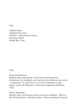 Title
Student Name
Ashford University
GEN103: Information Literacy
Instructor Name
Month Day, Year
Title
Research Question:
Replace these instructions with your research question.
Incorporate any feedback your instructor provided on your week
1 assignment. To learn how to view the comments on your
papers watch the Waypoint: Accessing Assignment Feedback
video.
Thesis Statement:
Replace these instructions with your thesis statement. Refer to
the Writing Center’s Writing Center’s Thesis Statement Tutorial
 