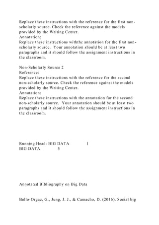 Replace these instructions with the reference for the first non-
scholarly source. Check the reference against the models
provided by the Writing Center.
Annotation:
Replace these instructions withthe annotation for the first non-
scholarly source. Your annotation should be at least two
paragraphs and it should follow the assignment instructions in
the classroom.
Non-Scholarly Source 2
Reference:
Replace these instructions with the reference for the second
non-scholarly source. Check the reference against the models
provided by the Writing Center.
Annotation:
Replace these instructions with the annotation for the second
non-scholarly source. Your annotation should be at least two
paragraphs and it should follow the assignment instructions in
the classroom.
Running Head: BIG DATA 1
BIG DATA 5
Annotated Bibliography on Big Data
Bello-Orgaz, G., Jung, J. J., & Camacho, D. (2016). Social big
 