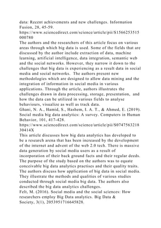 data: Recent achievements and new challenges. Information
Fusion, 28, 45-59.
https://www.sciencedirect.com/science/article/pii/S1566253515
000780
The authors and the researchers of this article focus on various
areas through which big data is used. Some of the fields that are
discussed by the author include extraction of data, machine
learning, artificial intelligence, data integration, semantic web
and the social networks. However, they narrow it down to the
challenges that big data is experiencing as a result data in social
media and social networks. The authors present new
methodologies which are designed to allow data mining and the
integration of information in social media in various
applications. Through the article, authors illustrates the
challenges drawn in data processing, storage, presentation, and
how the data can be utilized in various fields to analyse
behaviours, visualize as well as track data.
Ghani, N. A., Hamid, S., Hashem, I. A. T., & Ahmed, E. (2019).
Social media big data analytics: A survey. Computers in Human
Behavior, 101, 417-428.
https://www.sciencedirect.com/science/article/pii/S0747563218
30414X
This article discusses how big data analytics has developed to
be a research arena that has been increased by the development
of the internet and advent of the web 2.0 tech. There is massive
data generation by social media users as a result of
incorporation of their back ground facts and their regular deeds.
The purpose of the study based on the authors was to equate
conceivable big data analytics practises and their quality traits.
The authors discuss how application of big data in social media.
They illustrate the methods and qualities of various studies
conducted through social media big data. The authors also
described the big data analytics challenges.
Felt, M. (2016). Social media and the social sciences: How
researchers employ Big Data analytics. Big Data &
Society, 3(1), 2053951716645828.
 