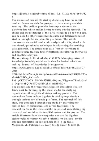 https://journals.sagepub.com/doi/abs/10.1177/205395171664582
8
The authors of this article start by discussing how the social
media columns are rich for prospective data mining and data
scrutiny. The podium provides issue open access to the
platform data which makes it easy to carry out the research. The
author and the researcher of this article focused on how big data
can be used by other researchers to carry out different kinds of
studies through the social media platforms. The article
discusses acute social media info analysis which is joined with
traditional, quantitative techniques in addressing the evolving
data gold rush. The article uses data from twitter where it
compares three free use twitter platforms in capturing the tweets
and enabling analysis.
He, W., Wang, F. K., & Akula, V. (2017). Managing extracted
knowledge from big social media data for business decision
making. Journal of Knowledge Management.
https://www.emerald.com/insight/content/doi/10.1108/JKM-07-
2015-
0296/full/html?casa_token=pJyouucalIoAAAAA:acDKKDLT33a
s9r6skOk1Cn_ZYHe-f-
Ez11gCKXiLVGX1EPnNie52BH1yfWjzot_WSgvcnsYEoekhJazl
u_0wpJW-tPQtPySTC4qS1i4kPzlIutbBhyiv3A
The authors and the researchers focus on info administration
framework for leveraging the social media thus helping
organizations through the decision making process. The
researchers focus on how big data is used by organization
through various social media platforms. The research of this
study was conducted through case study by analysing one
million twitter communications across five firms. The
researchers found the sense and the purpose of assimilating big
data tech and social media to a KM system and its process. The
article illustrates how the companies can use the big data
technologies to extract valuable information on social media
through comparing the social media info to the rivals.
Moessner, M., Feldhege, J., Wolf, M., & Bauer, S. (2018).
 