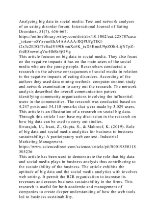 Analyzing big data in social media: Text and network analyses
of an eating disorder forum. International Journal of Eating
Disorders, 51(7), 656-667.
https://onlinelibrary.wiley.com/doi/abs/10.1002/eat.22878?casa
_token=o5YxvuoEhA4AAAAA:RQPUfgTIKI-
i2x3c2E3GfTvSadV49DimnXc6K_txD4BmsU9pZOhrLtjNTpZ-
ibdE8mwotqVurHhRr4jOVg
This article focuses on big data in social media. They also focus
on the negative impacts it has on the main users of the social
media who are the young people. Researchers conducted a
research on the adverse consequences of social media in relation
to the negative impacts of eating disorders. According of the
authors they used data mining methods, computer content study
and network examination to carry out the research. The network
analysis described the overall communication patters
identifying community organizations involving the influential
users in the communities. The research was conducted based on
4,247 posts and 34,118 remarks that were made by 3,029 users.
This article is an illustration of a research on social big data.
Through this article I can base my discussion in the research on
how big data can be used to carry out studies.
Sivarajah, U., Irani, Z., Gupta, S., & Mahroof, K. (2019). Role
of big data and social media analytics for business to business
sustainability: A participatory web context. Industrial
Marketing Management.
https://www.sciencedirect.com/science/article/pii/S0019850118
305236
This article has been used to demonstrate the role that big data
and social media plays in business analysis thus contributing to
the sustainability of the business. The article exhibits the
aptitude of big data and the social media analytics with involves
web setting. It permit the B2B organization to increase its
revenues and creates business sustainability in the firms. This
research is useful for both academic and management of
companies to create deeper understanding of how the web tools
led to business sustainability.
 