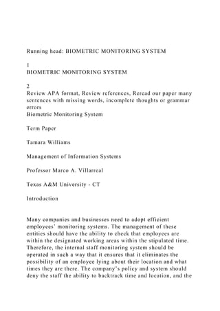 Running head: BIOMETRIC MONITORING SYSTEM
1
BIOMETRIC MONITORING SYSTEM
2
Review APA format, Review references, Reread our paper many
sentences with missing words, incomplete thoughts or grammar
errors
Biometric Monitoring System
Term Paper
Tamara Williams
Management of Information Systems
Professor Marco A. Villarreal
Texas A&M University - CT
Introduction
Many companies and businesses need to adopt efficient
employees’ monitoring systems. The management of these
entities should have the ability to check that employees are
within the designated working areas within the stipulated time.
Therefore, the internal staff monitoring system should be
operated in such a way that it ensures that it eliminates the
possibility of an employee lying about their location and what
times they are there. The company’s policy and system should
deny the staff the ability to backtrack time and location, and the
 