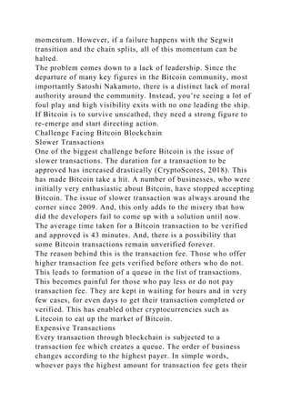 momentum. However, if a failure happens with the Segwit
transition and the chain splits, all of this momentum can be
halted.
The problem comes down to a lack of leadership. Since the
departure of many key figures in the Bitcoin community, most
importantly Satoshi Nakamoto, there is a distinct lack of moral
authority around the community. Instead, you’re seeing a lot of
foul play and high visibility exits with no one leading the ship.
If Bitcoin is to survive unscathed, they need a strong figure to
re-emerge and start directing action.
Challenge Facing Bitcoin Blockchain
Slower Transactions
One of the biggest challenge before Bitcoin is the issue of
slower transactions. The duration for a transaction to be
approved has increased drastically (CryptoScores, 2018). This
has made Bitcoin take a hit. A number of businesses, who were
initially very enthusiastic about Bitcoin, have stopped accepting
Bitcoin. The issue of slower transaction was always around the
corner since 2009. And, this only adds to the misery that how
did the developers fail to come up with a solution until now.
The average time taken for a Bitcoin transaction to be verified
and approved is 43 minutes. And, there is a possibility that
some Bitcoin transactions remain unverified forever.
The reason behind this is the transaction fee. Those who offer
higher transaction fee gets verified before others who do not.
This leads to formation of a queue in the list of transactions.
This becomes painful for those who pay less or do not pay
transaction fee. They are kept in waiting for hours and in very
few cases, for even days to get their transaction completed or
verified. This has enabled other cryptocurrencies such as
Litecoin to eat up the market of Bitcoin.
Expensive Transactions
Every transaction through blockchain is subjected to a
transaction fee which creates a queue. The order of business
changes according to the highest payer. In simple words,
whoever pays the highest amount for transaction fee gets their
 