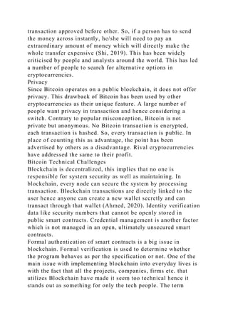 transaction approved before other. So, if a person has to send
the money across instantly, he/she will need to pay an
extraordinary amount of money which will directly make the
whole transfer expensive (Shi, 2019). This has been widely
criticised by people and analysts around the world. This has led
a number of people to search for alternative options in
cryptocurrencies.
Privacy
Since Bitcoin operates on a public blockchain, it does not offer
privacy. This drawback of Bitcoin has been used by other
cryptocurrencies as their unique feature. A large number of
people want privacy in transaction and hence considering a
switch. Contrary to popular misconception, Bitcoin is not
private but anonymous. No Bitcoin transaction is encrypted,
each transaction is hashed. So, every transaction is public. In
place of counting this as advantage, the point has been
advertised by others as a disadvantage. Rival cryptocurrencies
have addressed the same to their profit.
Bitcoin Technical Challenges
Blockchain is decentralized, this implies that no one is
responsible for system security as well as maintaining. In
blockchain, every node can secure the system by processing
transaction. Blockchain transactions are directly linked to the
user hence anyone can create a new wallet secretly and can
transact through that wallet (Ahmed, 2020). Identity verification
data like security numbers that cannot be openly stored in
public smart contracts. Credential management is another factor
which is not managed in an open, ultimately unsecured smart
contracts.
Formal authentication of smart contracts is a big issue in
blockchain. Formal verification is used to determine whether
the program behaves as per the specification or not. One of the
main issue with implementing blockchain into everyday lives is
with the fact that all the projects, companies, firms etc. that
utilizes Blockchain have made it seem too technical hence it
stands out as something for only the tech people. The term
 