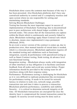 blockchain alone scares the common man because of the way it
has been presented. Also blockchain platforms don’t have any
centralized authority to control and it’s completely trustless and
open system where no one responsible for setting and
maintaining standards.
Solving Bitcoin Blockchain Challenges
Testing has become the most important aspect in success of
implementation of blockchain Technology due to decentralized
peer to peer architecture with shared ledger available to the
network nodes. This ensure that all the transactions are capture
within the block which is continuously and securely linked to
chain. Blockchain technology apply Smart Contract rule which
is absolute, means once implemented it stays permanent
(Michaud, 2018).
In an event a newer version of the contract is comes up, due to
production error, then manual transfer of stored data is needed,
which is a tiresome process. Blockchain application requires all
the standard testing and validations such as functional,
integration, security & performance with specialized testing as
well as Smart Contract testing, Node testing, & advance level
non-functional testing.
Integration testing – Blockchain always works with integration
of other interfaces so key obligation is to facilitate consistent
feedback from all nodes and avoid any system failure. Proper
information should be provided to the testing team for all
interfaces along with their response status.
Performance- Performance testing is challenging for blockchain
as it is very difficult to replicate production like environment
for performance testing. It needs to be tested for network
latency in relation to node size, network range, possible
transaction rate and time it takes to process a transaction.
Blockchain platform performance, scalability and stability
Security – it is critical to determine network integrity at all
time. All blockchain transactions are encrypted but once the
identity layer is compromised the instant transaction cannot be
stopped. In security several testing must be done such as
 