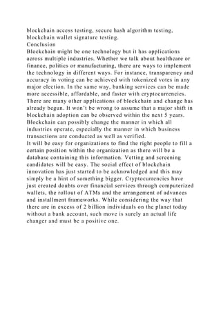 blockchain access testing, secure hash algorithm testing,
blockchain wallet signature testing.
Conclusion
Blockchain might be one technology but it has applications
across multiple industries. Whether we talk about healthcare or
finance, politics or manufacturing, there are ways to implement
the technology in different ways. For instance, transparency and
accuracy in voting can be achieved with tokenized votes in any
major election. In the same way, banking services can be made
more accessible, affordable, and faster with cryptocurrencies.
There are many other applications of blockchain and change has
already begun. It won’t be wrong to assume that a major shift in
blockchain adoption can be observed within the next 5 years.
Blockchain can possibly change the manner in which all
industries operate, especially the manner in which business
transactions are conducted as well as verified.
It will be easy for organizations to find the right people to fill a
certain position within the organization as there will be a
database containing this information. Vetting and screening
candidates will be easy. The social effect of blockchain
innovation has just started to be acknowledged and this may
simply be a hint of something bigger. Cryptocurrencies have
just created doubts over financial services through computerized
wallets, the rollout of ATMs and the arrangement of advances
and installment frameworks. While considering the way that
there are in excess of 2 billion individuals on the planet today
without a bank account, such move is surely an actual life
changer and must be a positive one.
 