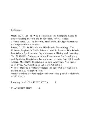 Reference
Michaud, K. (2018). Why Blockchain: The Complete Guide to
Understanding Bitcoin and Blockchain. Kyle Michaud.
CryptoScores. (2018). Bitcoin, Blockchain, & Cryptocurrency:
A Complete Guide. Author.
Baker, C. (2019). Bitcoin and Blockchain Technology! The
Ultimate Beginner's Guide Informazioni Su Bitcoin, Blockchain,
Blockchain Applications, Cryptocurrency Mining and Investing.
Shi, N. (2019). Architectures and Frameworks for Developing
and Applying Blockchain Technology. Hershey, PA: IGI Global.
Ahmed, M. (2020). Blockchain in Data Analytics. Newcastle
upon Tyne, PA: Cambridge Scholars Publishing.
View of Beyond Cryptocurrencies: Influence Of Blockchain in
Future. (n.d.). Retrieved from
https://archives.ourheritagejournal.com/index.php/oh/article/vie
w/2575/2452
Running Head: CLASSIFICATION 1
CLASSIFICATION 4
 