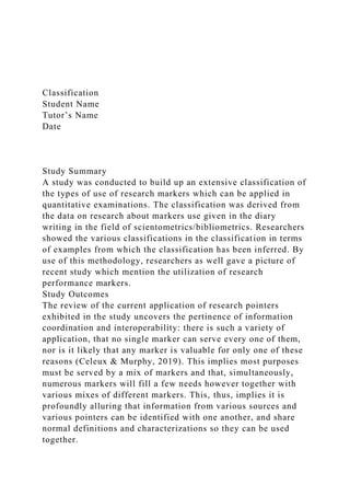 Classification
Student Name
Tutor’s Name
Date
Study Summary
A study was conducted to build up an extensive classification of
the types of use of research markers which can be applied in
quantitative examinations. The classification was derived from
the data on research about markers use given in the diary
writing in the field of scientometrics/bibliometrics. Researchers
showed the various classifications in the classification in terms
of examples from which the classification has been inferred. By
use of this methodology, researchers as well gave a picture of
recent study which mention the utilization of research
performance markers.
Study Outcomes
The review of the current application of research pointers
exhibited in the study uncovers the pertinence of information
coordination and interoperability: there is such a variety of
application, that no single marker can serve every one of them,
nor is it likely that any marker is valuable for only one of these
reasons (Celeux & Murphy, 2019). This implies most purposes
must be served by a mix of markers and that, simultaneously,
numerous markers will fill a few needs however together with
various mixes of different markers. This, thus, implies it is
profoundly alluring that information from various sources and
various pointers can be identified with one another, and share
normal definitions and characterizations so they can be used
together.
 