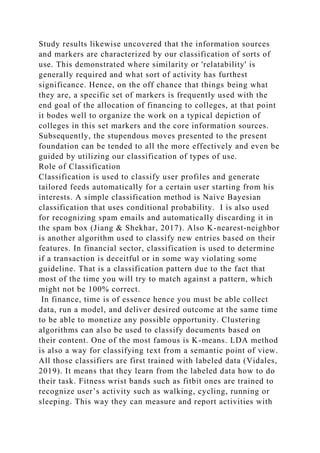 Study results likewise uncovered that the information sources
and markers are characterized by our classification of sorts of
use. This demonstrated where similarity or 'relatability' is
generally required and what sort of activity has furthest
significance. Hence, on the off chance that things being what
they are, a specific set of markers is frequently used with the
end goal of the allocation of financing to colleges, at that point
it bodes well to organize the work on a typical depiction of
colleges in this set markers and the core information sources.
Subsequently, the stupendous moves presented to the present
foundation can be tended to all the more effectively and even be
guided by utilizing our classification of types of use.
Role of Classification
Classification is used to classify user profiles and generate
tailored feeds automatically for a certain user starting from his
interests. A simple classification method is Naive Bayesian
classification that uses conditional probability. I is also used
for recognizing spam emails and automatically discarding it in
the spam box (Jiang & Shekhar, 2017). Also K-nearest-neighbor
is another algorithm used to classify new entries based on their
features. In financial sector, classification is used to determine
if a transaction is deceitful or in some way violating some
guideline. That is a classification pattern due to the fact that
most of the time you will try to match against a pattern, which
might not be 100% correct.
In finance, time is of essence hence you must be able collect
data, run a model, and deliver desired outcome at the same time
to be able to monetize any possible opportunity. Clustering
algorithms can also be used to classify documents based on
their content. One of the most famous is K-means. LDA method
is also a way for classifying text from a semantic point of view.
All those classifiers are first trained with labeled data (Vidales,
2019). It means that they learn from the labeled data how to do
their task. Fitness wrist bands such as fitbit ones are trained to
recognize user’s activity such as walking, cycling, running or
sleeping. This way they can measure and report activities with
 
