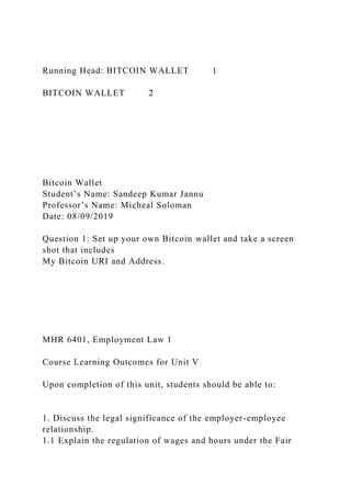 Running Head: BITCOIN WALLET 1
BITCOIN WALLET 2
Bitcoin Wallet
Student’s Name: Sandeep Kumar Jannu
Professor’s Name: Micheal Soloman
Date: 08/09/2019
Question 1: Set up your own Bitcoin wallet and take a screen
shot that includes
My Bitcoin URI and Address.
MHR 6401, Employment Law 1
Course Learning Outcomes for Unit V
Upon completion of this unit, students should be able to:
1. Discuss the legal significance of the employer-employee
relationship.
1.1 Explain the regulation of wages and hours under the Fair
 