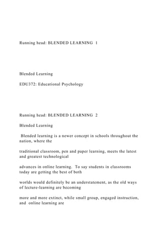 Running head: BLENDED LEARNING 1
Blended Learning
EDU372: Educational Psychology
Running head: BLENDED LEARNING 2
Blended Learning
Blended learning is a newer concept in schools throughout the
nation, where the
traditional classroom, pen and paper learning, meets the latest
and greatest technological
advances in online learning. To say students in classrooms
today are getting the best of both
worlds would definitely be an understatement, as the old ways
of lecture-learning are becoming
more and more extinct, while small group, engaged instruction,
and online learning are
 