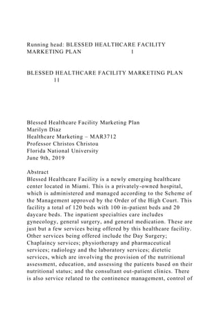 Running head: BLESSED HEALTHCARE FACILITY
MARKETING PLAN 1
BLESSED HEALTHCARE FACILITY MARKETING PLAN
11
Blessed Healthcare Facility Marketing Plan
Marilyn Diaz
Healthcare Marketing – MAR3712
Professor Christos Christou
Florida National University
June 9th, 2019
Abstract
Blessed Healthcare Facility is a newly emerging healthcare
center located in Miami. This is a privately-owned hospital,
which is administered and managed according to the Scheme of
the Management approved by the Order of the High Court. This
facility a total of 120 beds with 100 in-patient beds and 20
daycare beds. The inpatient specialties care includes
gynecology, general surgery, and general medication. These are
just but a few services being offered by this healthcare facility.
Other services being offered include the Day Surgery;
Chaplaincy services; physiotherapy and pharmaceutical
services; radiology and the laboratory services; dietetic
services, which are involving the provision of the nutritional
assessment, education, and assessing the patients based on their
nutritional status; and the consultant out-patient clinics. There
is also service related to the continence management, control of
 