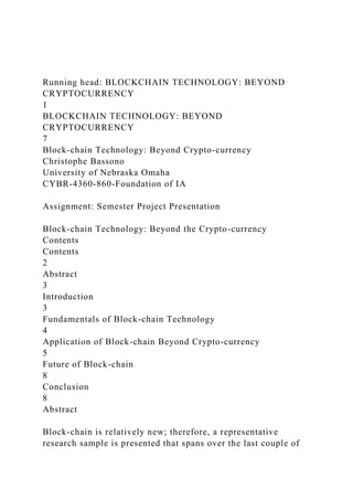 Running head: BLOCKCHAIN TECHNOLOGY: BEYOND
CRYPTOCURRENCY
1
BLOCKCHAIN TECHNOLOGY: BEYOND
CRYPTOCURRENCY
7
Block-chain Technology: Beyond Crypto-currency
Christophe Bassono
University of Nebraska Omaha
CYBR-4360-860-Foundation of IA
Assignment: Semester Project Presentation
Block-chain Technology: Beyond the Crypto-currency
Contents
Contents
2
Abstract
3
Introduction
3
Fundamentals of Block-chain Technology
4
Application of Block-chain Beyond Crypto-currency
5
Future of Block-chain
8
Conclusion
8
Abstract
Block-chain is relatively new; therefore, a representative
research sample is presented that spans over the last couple of
 