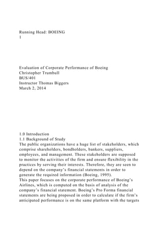 Running Head: BOEING
1
Evaluation of Corporate Performance of Boeing
Christopher Trumbull
BUS/401
Instructor Thomas Biggers
March 2, 2014
1.0 Introduction
1.1 Background of Study
The public organizations have a huge list of stakeholders, which
comprise shareholders, bondholders, bankers, suppliers,
employees, and management. These stakeholders are supposed
to monitor the activities of the firm and ensure flexibility in the
practices by serving their interests. Therefore, they are seen to
depend on the company’s financial statements in order to
generate the required information (Boeing, 1995).
This paper focuses on the corporate performance of Boeing’s
Airlines, which is computed on the basis of analysis of the
company’s financial statement. Boeing’s Pro Forma financial
statements are being proposed in order to calculate if the firm’s
anticipated performance is on the same platform with the targets
 