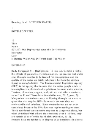 Running Head: BOTTLED WATER
1
BOTTLED WATER
12
Title
Name
SCI 207: Our Dependence upon the Environment
Instructor
Date
Is Bottled Water Any Different Than Tap Water
Introduction
Body Paragraph #1 - Background: In this lab, we take a look at
the effects of groundwater contamination, the process that water
goes through in order to be treated for consumption, and the
quality of the water we drink, whether it be from the kitchen
faucet or out of a bottle. The Environmental Protection Agency
(EPA) is the agency that insures that the water people drink is
in compliance with standard regulations. In some water sources,
“barium, chromium, copper, lead, nitrate, and other chemicals,
as well as E. coli” have been found (Gorman, 2012, para. 2).
Many other contaminants may be flowing through tap water in
quantities that may be difficult to trace because they are
undetectable and odorless. Some contaminants are not even
considered because the EPA does not require testing on them.
These additional contaminants may not be dangerous alone, but
when combined with others and consumed over a lifetime, they
are certain to be of some health risks (Gorman, 2012).
Humans have the tendency to dispose of contaminants in almost
 