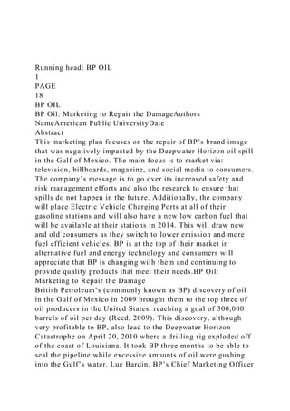 Running head: BP OIL
1
PAGE
18
BP OIL
BP Oil: Marketing to Repair the DamageAuthors
NameAmerican Public UniversityDate
Abstract
This marketing plan focuses on the repair of BP’s brand image
that was negatively impacted by the Deepwater Horizon oil spill
in the Gulf of Mexico. The main focus is to market via:
television, billboards, magazine, and social media to consumers.
The company’s message is to go over its increased safety and
risk management efforts and also the research to ensure that
spills do not happen in the future. Additionally, the company
will place Electric Vehicle Charging Ports at all of their
gasoline stations and will also have a new low carbon fuel that
will be available at their stations in 2014. This will draw new
and old consumers as they switch to lower emission and more
fuel efficient vehicles. BP is at the top of their market in
alternative fuel and energy technology and consumers will
appreciate that BP is changing with them and continuing to
provide quality products that meet their needs.BP Oil:
Marketing to Repair the Damage
British Petroleum’s (commonly known as BP) discovery of oil
in the Gulf of Mexico in 2009 brought them to the top three of
oil producers in the United States, reaching a goal of 300,000
barrels of oil per day (Reed, 2009). This discovery, although
very profitable to BP, also lead to the Deepwater Horizon
Catastrophe on April 20, 2010 where a drilling rig exploded off
of the coast of Louisiana. It took BP three months to be able to
seal the pipeline while excessive amounts of oil were gushing
into the Gulf’s water. Luc Bardin, BP’s Chief Marketing Officer
 