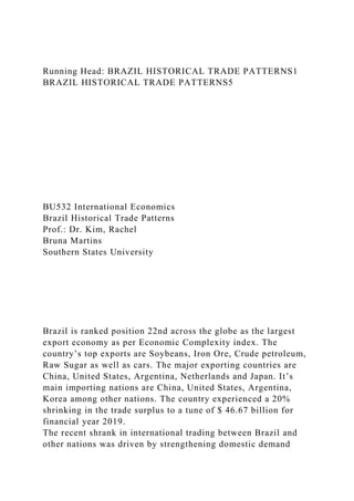 Running Head: BRAZIL HISTORICAL TRADE PATTERNS1
BRAZIL HISTORICAL TRADE PATTERNS5
BU532 International Economics
Brazil Historical Trade Patterns
Prof.: Dr. Kim, Rachel
Bruna Martins
Southern States University
Brazil is ranked position 22nd across the globe as the largest
export economy as per Economic Complexity index. The
country’s top exports are Soybeans, Iron Ore, Crude petroleum,
Raw Sugar as well as cars. The major exporting countries are
China, United States, Argentina, Netherlands and Japan. It’s
main importing nations are China, United States, Argentina,
Korea among other nations. The country experienced a 20%
shrinking in the trade surplus to a tune of $ 46.67 billion for
financial year 2019.
The recent shrank in international trading between Brazil and
other nations was driven by strengthening domestic demand
 
