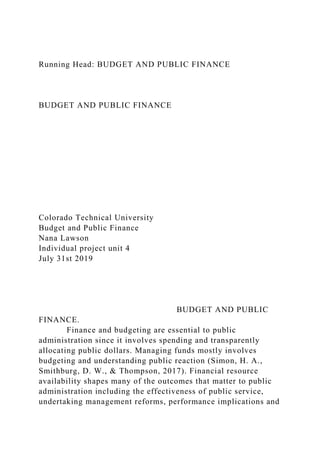 Running Head: BUDGET AND PUBLIC FINANCE
BUDGET AND PUBLIC FINANCE
Colorado Technical University
Budget and Public Finance
Nana Lawson
Individual project unit 4
July 31st 2019
BUDGET AND PUBLIC
FINANCE.
Finance and budgeting are essential to public
administration since it involves spending and transparently
allocating public dollars. Managing funds mostly involves
budgeting and understanding public reaction (Simon, H. A.,
Smithburg, D. W., & Thompson, 2017). Financial resource
availability shapes many of the outcomes that matter to public
administration including the effectiveness of public service,
undertaking management reforms, performance implications and
 