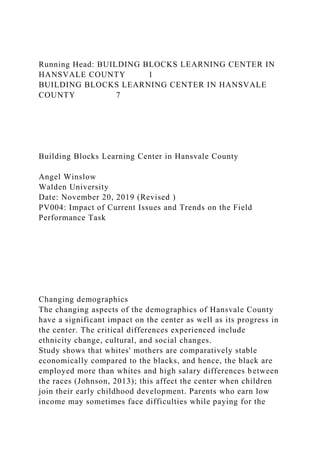 Running Head: BUILDING BLOCKS LEARNING CENTER IN
HANSVALE COUNTY 1
BUILDING BLOCKS LEARNING CENTER IN HANSVALE
COUNTY 7
Building Blocks Learning Center in Hansvale County
Angel Winslow
Walden University
Date: November 20, 2019 (Revised )
PV004: Impact of Current Issues and Trends on the Field
Performance Task
Changing demographics
The changing aspects of the demographics of Hansvale County
have a significant impact on the center as well as its progress in
the center. The critical differences experienced include
ethnicity change, cultural, and social changes.
Study shows that whites' mothers are comparatively stable
economically compared to the blacks, and hence, the black are
employed more than whites and high salary differences between
the races (Johnson, 2013); this affect the center when children
join their early childhood development. Parents who earn low
income may sometimes face difficulties while paying for the
 