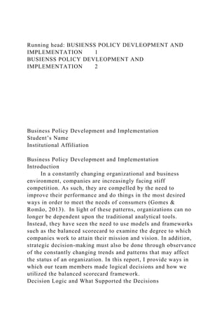 Running head: BUSIENSS POLICY DEVLEOPMENT AND
IMPLEMENTATION 1
BUSIENSS POLICY DEVLEOPMENT AND
IMPLEMENTATION 2
Business Policy Development and Implementation
Student’s Name
Institutional Affiliation
Business Policy Development and Implementation
Introduction
In a constantly changing organizational and business
environment, companies are increasingly facing stiff
competition. As such, they are compelled by the need to
improve their performance and do things in the most desired
ways in order to meet the needs of consumers (Gomes &
Romão, 2013). In light of these patterns, organizations can no
longer be dependent upon the traditional analytical tools.
Instead, they have seen the need to use models and frameworks
such as the balanced scorecard to examine the degree to which
companies work to attain their mission and vision. In addition,
strategic decision-making must also be done through observance
of the constantly changing trends and patterns that may affect
the status of an organization. In this report, I provide ways in
which our team members made logical decisions and how we
utilized the balanced scorecard framework.
Decision Logic and What Supported the Decisions
 