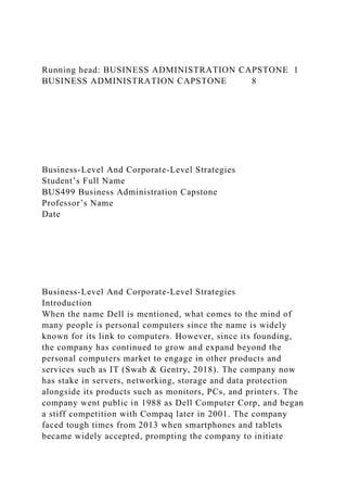 Running head: BUSINESS ADMINISTRATION CAPSTONE 1
BUSINESS ADMINISTRATION CAPSTONE 8
Business-Level And Corporate-Level Strategies
Student’s Full Name
BUS499 Business Administration Capstone
Professor’s Name
Date
Business-Level And Corporate-Level Strategies
Introduction
When the name Dell is mentioned, what comes to the mind of
many people is personal computers since the name is widely
known for its link to computers. However, since its founding,
the company has continued to grow and expand beyond the
personal computers market to engage in other products and
services such as IT (Swab & Gentry, 2018). The company now
has stake in servers, networking, storage and data protection
alongside its products such as monitors, PCs, and printers. The
company went public in 1988 as Dell Computer Corp, and began
a stiff competition with Compaq later in 2001. The company
faced tough times from 2013 when smartphones and tablets
became widely accepted, prompting the company to initiate
 
