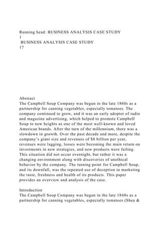 Running head: BUSINESS ANALYSIS CASE STUDY
1
BUSINESS ANALYSIS CASE STUDY
17
Abstract
The Campbell Soup Company was begun in the late 1860s as a
partnership for canning vegetables, especially tomatoes. The
company continued to grow, and it was an early adopter of radio
and magazine advertising, which helped to promote Campbell
Soup to new heights as one of the most well-known and loved
American brands. After the turn of the millennium, there was a
slowdown in growth. Over the past decade and more, despite the
company’s giant size and revenues of $8 billion per year,
revenues were lagging, losses were becoming the main return on
investments in new strategies, and new products were failing.
This situation did not occur overnight, but rather it was a
changing environment along with discoveries of unethical
behavior by the company. The turning point for Campbell Soup,
and its downfall, was the repeated use of deception in marketing
the taste, freshness and health of its products. This paper
provides an overview and analysis of the case.
Introduction
The Campbell Soup Company was begun in the late 1860s as a
partnership for canning vegetables, especially tomatoes (Shea &
 