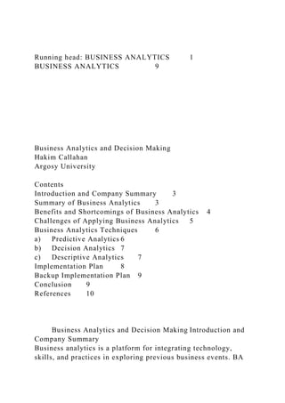 Running head: BUSINESS ANALYTICS 1
BUSINESS ANALYTICS 9
Business Analytics and Decision Making
Hakim Callahan
Argosy University
Contents
Introduction and Company Summary 3
Summary of Business Analytics 3
Benefits and Shortcomings of Business Analytics 4
Challenges of Applying Business Analytics 5
Business Analytics Techniques 6
a) Predictive Analytics 6
b) Decision Analytics 7
c) Descriptive Analytics 7
Implementation Plan 8
Backup Implementation Plan 9
Conclusion 9
References 10
Business Analytics and Decision Making Introduction and
Company Summary
Business analytics is a platform for integrating technology,
skills, and practices in exploring previous business events. BA
 