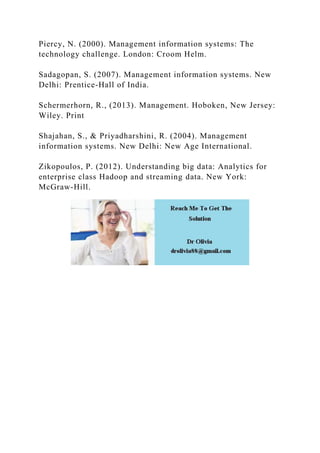 Piercy, N. (2000). Management information systems: The
technology challenge. London: Croom Helm.
Sadagopan, S. (2007). Management information systems. New
Delhi: Prentice-Hall of India.
Schermerhorn, R., (2013). Management. Hoboken, New Jersey:
Wiley. Print
Shajahan, S., & Priyadharshini, R. (2004). Management
information systems. New Delhi: New Age International.
Zikopoulos, P. (2012). Understanding big data: Analytics for
enterprise class Hadoop and streaming data. New York:
McGraw-Hill.
 