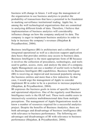 business will change in future. I will urge the management of
the organization to use business analytics to predict the
probability of transactions that have a potential to be fraudulent
in marking surveillance institutional trading. Apple Inc. is
among the well technological organizations that are committed
in analyzing different kinds of data. Therefore, I believe that
implementation of business analytics will considerably
influence change on how the company analyzed its data. The
company is eager to implement business analytics in order to
help in increase the company’s revenues (Shajahan &
Priyadharshini, 2004).
Business intelligence (BI) is architecture and a collection of
integrated operational as well as a decision-support application
data bases that provides entities easy access to business data.
Business Intelligent is the most appropriate form of BI because
it involves the collection of procedures, technologies, and tools
used to gather, access, store, and analyze the data of a company.
Apple Management can use a number of useful tools to build up
its Business Intelligent (BI) capabilities. Business Intelligent
(BI) is receiving an improved and increased popularity among
the business entities and more than a few industries. In that
case, I would urge the management of Apple to consider
implement BI in order to be in a position to increase popularity
(Shajahan, & Priyadharshini, 2004).
BI expresses the business goals in terms of specific financial
and operational objectives. One of the regularly used Business
Intelligence tools is the OLAP tool. These tools enable users to
interactively scrutinize multidimensional data from multiple
perceptions. The management of Apple Organizations needs to
know a number of resources required for a successful analytics
project. Despite the benefits of Business Analytics, there are
both advantages and disadvantage of business intelligence (BI)
with relevance to business performance. The following are
advantages and disadvantages of BI with relevance to business
performance (Shajahan, & Priyadharshini, 2004).
 