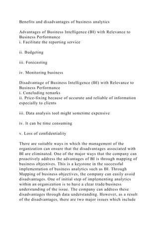 Benefits and disadvantages of business analytics
Advantages of Business Intelligence (BI) with Relevance to
Business Performance
i. Facilitate the reporting service
ii. Budgeting
iii. Forecasting
iv. Monitoring business
Disadvantage of Business Intelligence (BI) with Relevance to
Business Performance
i. Concluding remarks
ii. Price-fixing because of accurate and reliable of information
especially to clients
iii. Data analysis tool might sometime expensive
iv. It can be time consuming
v. Loss of confidentiality
There are suitable ways in which the management of the
organization can ensure that the disadvantages associated with
BI are eliminated. One of the major ways that the company can
proactively address the advantages of BI is through mapping of
business objectives. This is a keystone in the successful
implementation of business analytics such as BI. Through
Mapping of business objectives, the company can easily avoid
disadvantages. One of initial step of implementing analytics
within an organization is to have a clear trade/business
understanding of the issue. The company can address these
disadvantages through data understanding. However, as a result
of the disadvantages, there are two major issues which include
 