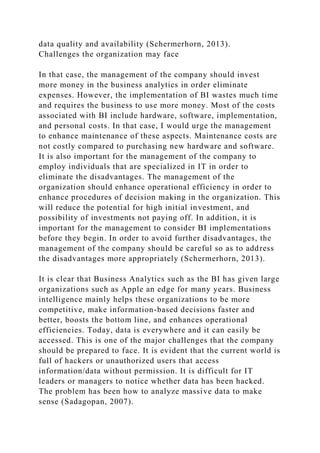 data quality and availability (Schermerhorn, 2013).
Challenges the organization may face
In that case, the management of the company should invest
more money in the business analytics in order eliminate
expenses. However, the implementation of BI wastes much time
and requires the business to use more money. Most of the costs
associated with BI include hardware, software, implementation,
and personal costs. In that case, I would urge the management
to enhance maintenance of these aspects. Maintenance costs are
not costly compared to purchasing new hardware and software.
It is also important for the management of the company to
employ individuals that are specialized in IT in order to
eliminate the disadvantages. The management of the
organization should enhance operational efficiency in order to
enhance procedures of decision making in the organization. This
will reduce the potential for high initial investment, and
possibility of investments not paying off. In addition, it is
important for the management to consider BI implementations
before they begin. In order to avoid further disadvantages, the
management of the company should be careful so as to address
the disadvantages more appropriately (Schermerhorn, 2013).
It is clear that Business Analytics such as the BI has given large
organizations such as Apple an edge for many years. Business
intelligence mainly helps these organizations to be more
competitive, make information-based decisions faster and
better, boosts the bottom line, and enhances operational
efficiencies. Today, data is everywhere and it can easily be
accessed. This is one of the major challenges that the company
should be prepared to face. It is evident that the current world is
full of hackers or unauthorized users that access
information/data without permission. It is difficult for IT
leaders or managers to notice whether data has been hacked.
The problem has been how to analyze massive data to make
sense (Sadagopan, 2007).
 