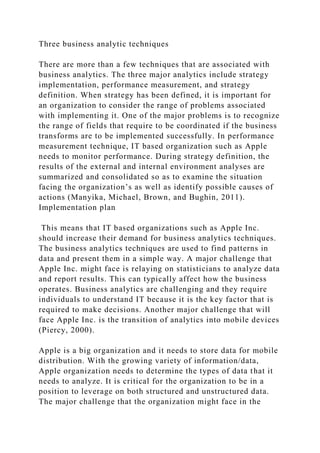 Three business analytic techniques
There are more than a few techniques that are associated with
business analytics. The three major analytics include strategy
implementation, performance measurement, and strategy
definition. When strategy has been defined, it is important for
an organization to consider the range of problems associated
with implementing it. One of the major problems is to recognize
the range of fields that require to be coordinated if the business
transforms are to be implemented successfully. In performance
measurement technique, IT based organization such as Apple
needs to monitor performance. During strategy definition, the
results of the external and internal environment analyses are
summarized and consolidated so as to examine the situation
facing the organization’s as well as identify possible causes of
actions (Manyika, Michael, Brown, and Bughin, 2011).
Implementation plan
This means that IT based organizations such as Apple Inc.
should increase their demand for business analytics techniques.
The business analytics techniques are used to find patterns in
data and present them in a simple way. A major challenge that
Apple Inc. might face is relaying on statisticians to analyze data
and report results. This can typically affect how the business
operates. Business analytics are challenging and they require
individuals to understand IT because it is the key factor that is
required to make decisions. Another major challenge that will
face Apple Inc. is the transition of analytics into mobile devices
(Piercy, 2000).
Apple is a big organization and it needs to store data for mobile
distribution. With the growing variety of information/data,
Apple organization needs to determine the types of data that it
needs to analyze. It is critical for the organization to be in a
position to leverage on both structured and unstructured data.
The major challenge that the organization might face in the
 