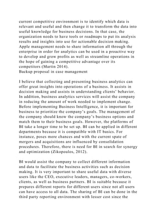 current competitive environment is to identify which data is
relevant and useful and then change it to transform the data into
useful knowledge for business decisions. In that case, the
organization needs to have tools or roadmaps to put its analysis
results and insights into use for actionable decision making.
Apple management needs to share information all through the
enterprise in order for analytics can be used in a proactive way
to develop and grow profits as well as streamline operations in
the hope of gaining a competitive advantage over its
competitors (Martin 2014).
Backup proposal in case management
I believe that collecting and presenting business analytics can
offer great insights into operations of a business. It assists in
decision making and assists in understanding clients’ behavior.
In addition, business analytics services will assist the company
in reducing the amount of work needed to implement change.
Before implementing Business Intelligence, it is important for
business to prioritize the company’s goals. The management of
the company should know the company’s business options and
match them to their business goals. However, the platforms of
BI take a longer time to be set up. BI can be applied in different
departments because it is compatible with IT basics. For
instance, poses more chances and with the current spate of
mergers and acquisitions are influenced by consolidation
procedures. Therefore, there is need for BI in search for synergy
and optimization (Zikopoulos, 2012).
BI would assist the company to collect different information
and data to facilitate the business activities such as decision
making. It is very important to share useful data with diverse
users like the CEO, executive leaders, managers, co-workers,
clients, as well as business partners. BI is suitable because it
prepares different reports for different users since not all users
can have access to all data. The sharing of BI can be done in the
third party reporting environment with lesser cost since the
 