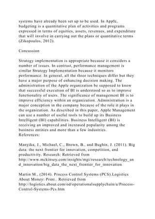 systems have already been set up to be used. In Apple,
budgeting is a quantitative plan of activities and programs
expressed in terms of equities, assets, revenues, and expenditure
that will involve in carrying out the plans or quantitative terms
(Zikopoulos, 2012).
Concussion
Strategy implementation is appropriate because it considers a
number of issues. In contrast, performance management is
similar Strategy Implementation because it monitors
performance. In general, all the three techniques differ but they
have a major purpose of enhancing decision making. The
administration of the Apple organization be supposed to know
that successful execution of BI is understood so as to improve
functionality of users. The significance of management BI is to
improve efficiency within an organization. Administration is a
major conception in the company because of the role it plays in
the organization. As described in this paper, Apple Management
can use a number of useful tools to build up its Business
Intelligent (BI) capabilities. Business Intelligent (BI) is
receiving an improved and increased popularity among the
business entities and more than a few industries.
References:
Manyika, J., Michael, C., Brown, B., and Bughin, J. (2011). Big
data: the next frontier for innovation, competition, and
productivity. Research: Retrieved from
http://www.mckinsey.com/insights/mgi/research/technology_an
d_innovation/big_data_the_next_frontier_for_innovation
Martin M., (2014). Process Control Systems (PCS).Logistics
About Money: Print.. Retrieved from
http://logistics.about.com/od/operationalsupplychain/a/Process-
Control-Systems-Pcs.htm
 