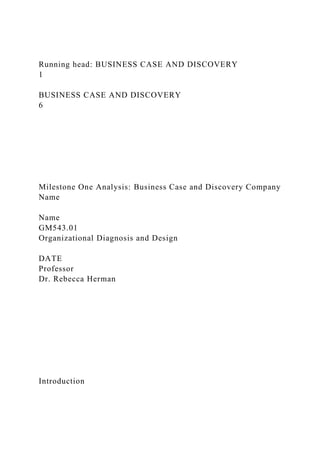 Running head: BUSINESS CASE AND DISCOVERY
1
BUSINESS CASE AND DISCOVERY
6
Milestone One Analysis: Business Case and Discovery Company
Name
Name
GM543.01
Organizational Diagnosis and Design
DATE
Professor
Dr. Rebecca Herman
Introduction
 