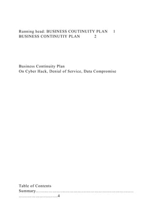 Running head: BUSINESS COUTINUITY PLAN 1
BUSINESS CONTINUTIY PLAN 2
Business Continuity Plan
On Cyber Hack, Denial of Service, Data Compromise
Table of Contents
Summary…………………………………………………………….
……………………….4
 