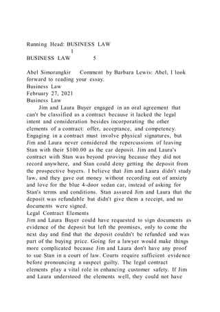 Running Head: BUSINESS LAW
1
BUSINESS LAW 5
Abel Simorangkir Comment by Barbara Lewis: Abel, I look
forward to reading your essay.
Business Law
February 27, 2021
Business Law
Jim and Laura Buyer engaged in an oral agreement that
can't be classified as a contract because it lacked the legal
intent and consideration besides incorporating the other
elements of a contract: offer, acceptance, and competency.
Engaging in a contract must involve physical signatures, but
Jim and Laura never considered the repercussions of leaving
Stan with their $100.00 as the car deposit. Jim and Laura's
contract with Stan was beyond proving because they did not
record anywhere, and Stan could deny getting the deposit from
the prospective buyers. I believe that Jim and Laura didn't study
law, and they gave out money without recording out of anxiety
and love for the blue 4-door sedan car, instead of asking for
Stan's terms and conditions. Stan assured Jim and Laura that the
deposit was refundable but didn't give them a receipt, and no
documents were signed.
Legal Contract Elements
Jim and Laura Buyer could have requested to sign documents as
evidence of the deposit but left the promises, only to come the
next day and find that the deposit couldn't be refunded and was
part of the buying price. Going for a lawyer would make things
more complicated because Jim and Laura don't have any proof
to sue Stan in a court of law. Courts require sufficient evidence
before pronouncing a suspect guilty. The legal contract
elements play a vital role in enhancing customer safety. If Jim
and Laura understood the elements well, they could not have
 