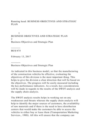 Running head: BUSINESS OBJECTIVES AND STRATEGIC
PLAN
1
BUSINESS OBJECTIVES AND STRATEGIC PLAN
2
Business Objectives and Strategic Plan
----------
BUS/475
February 13, 2017
----------
Business Objectives and Strategic Plan
As indicated in this business model, so that the manufacturing
of the construction vehicles be effective, evaluating the
objectives of this division is the most important thing. This
helps to give the division a clear direction that will be based on
the objectives. The progress will be easily measured including
the key performance indicators. As a result, key considerations
will be made in regards to the results of the SWOT analysis and
the supply chain analysis.
The SWOT analysis results helps in working out on any
weaknesses and threats whereas the supply chain analysis will
help to identify the major sources of customers, the availability
of raw materials and if there is the need to have distribution
centers that would make the customers be able to access the
vehicles to either buy or lease them (Transportation Marketing
Services., 1988). All this will ensure that the company can
 